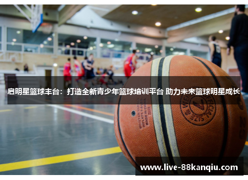 启明星篮球丰台：打造全新青少年篮球培训平台 助力未来篮球明星成长