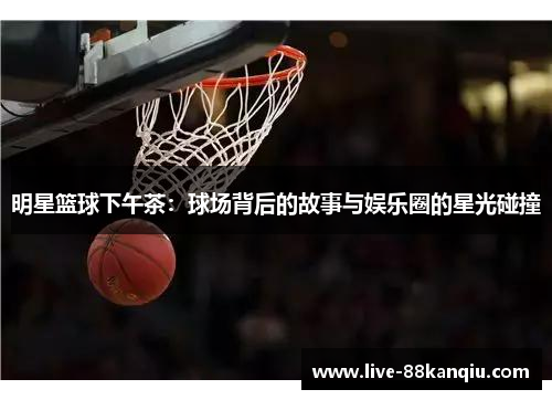 明星篮球下午茶：球场背后的故事与娱乐圈的星光碰撞