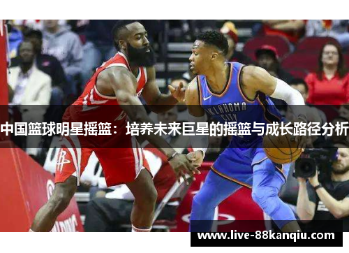 中国篮球明星摇篮：培养未来巨星的摇篮与成长路径分析