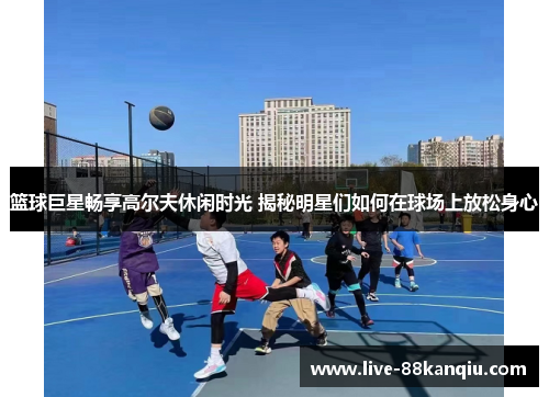 篮球巨星畅享高尔夫休闲时光 揭秘明星们如何在球场上放松身心