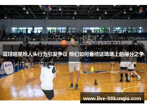 篮球明星抢人头行为引发争议 他们如何看待这场场上的得分之争