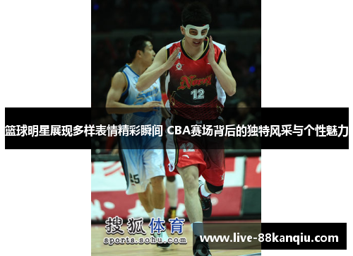 篮球明星展现多样表情精彩瞬间 CBA赛场背后的独特风采与个性魅力