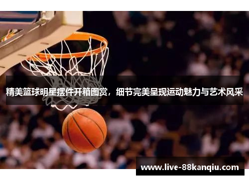 精美篮球明星摆件开箱图赏，细节完美呈现运动魅力与艺术风采