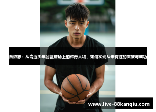 黄致志：从青涩少年到篮球场上的传奇人物，如何实现从未有过的突破与成功