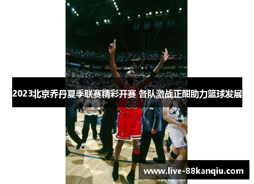 2023北京乔丹夏季联赛精彩开赛 各队激战正酣助力篮球发展